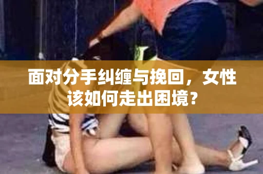 面对分手纠缠与挽回，女性该如何走出困境？
