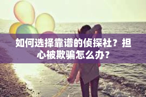 如何选择靠谱的侦探社？担心被欺骗怎么办？
