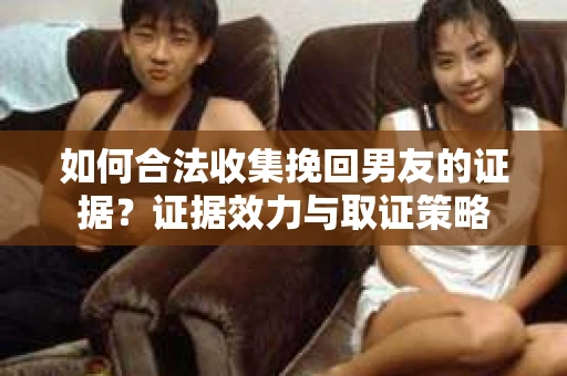 如何合法收集挽回男友的证据?证据效力与取证策略 如何合法收集挽回男友的证据?证据效力与取证策略
