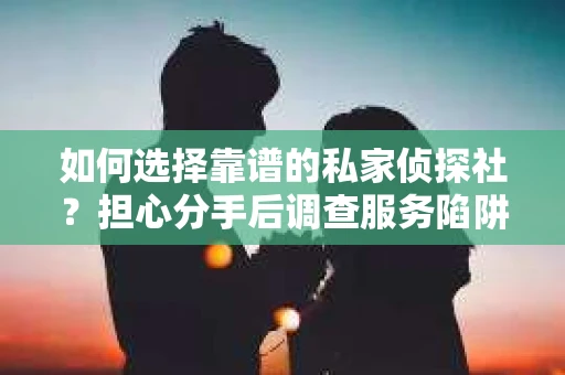 如何选择靠谱的私家侦探社？担心分手后调查服务陷阱怎么办？