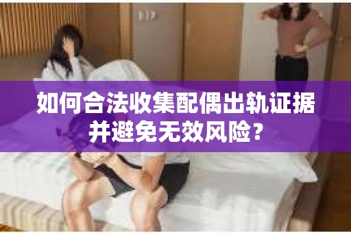 如何合法收集配偶出轨证据并避免无效风险？