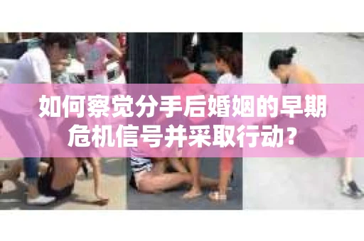如何察觉分手后婚姻的早期危机信号并采取行动？