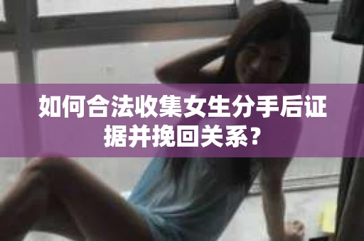 如何合法收集女生分手后证据并挽回关系？
