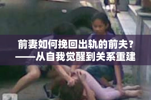 前妻如何挽回出轨的前夫？——从自我觉醒到关系重建的全面指南