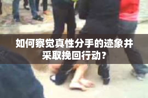 如何察觉真性分手的迹象并采取挽回行动？