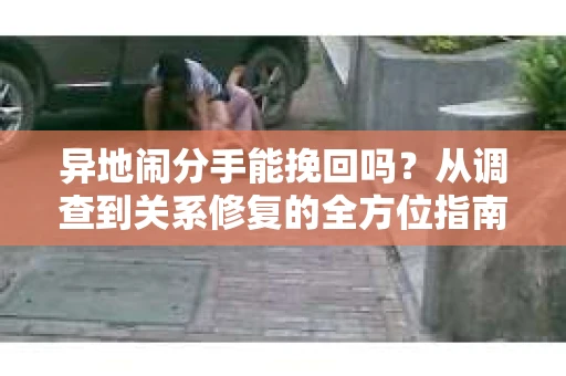 异地闹分手能挽回吗？从调查到关系修复的全方位指南