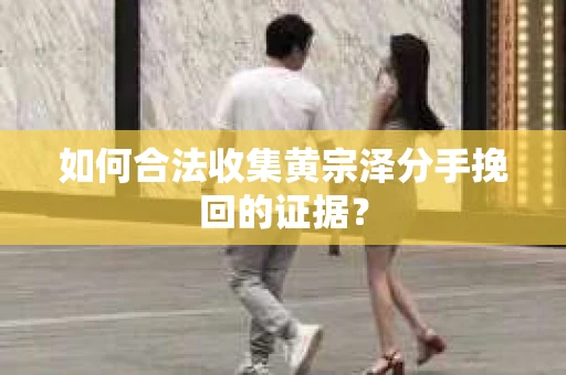 如何合法收集黄宗泽分手挽回的证据？