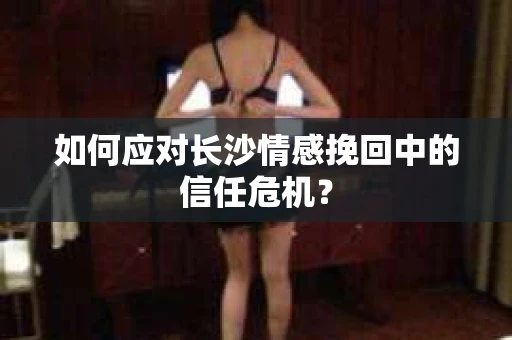 如何应对长沙情感挽回中的信任危机？