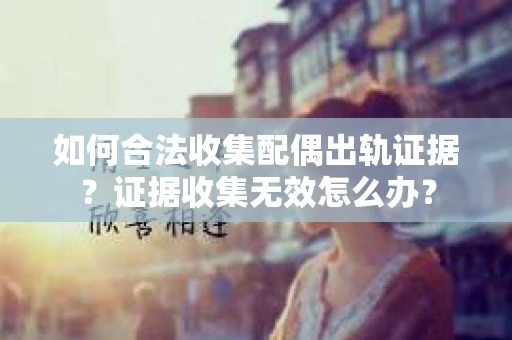 如何合法收集配偶出轨证据？证据收集无效怎么办？
