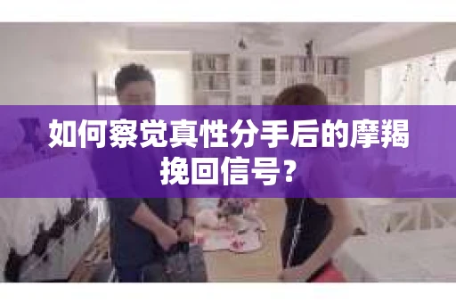 如何察觉真性分手后的摩羯挽回信号？