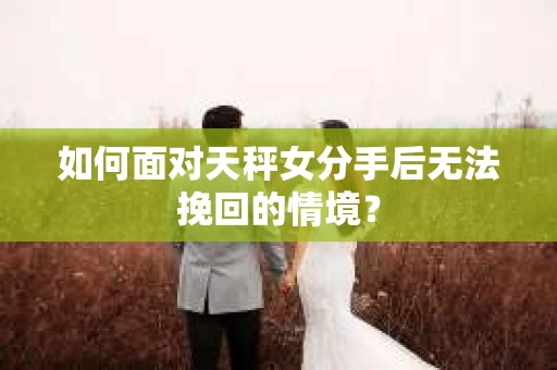 如何面对天秤女分手后无法挽回的情境？