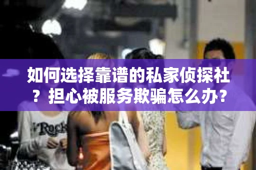 如何选择靠谱的私家侦探社？担心被服务欺骗怎么办？