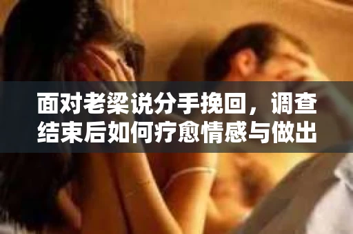 面对老梁说分手挽回，调查结束后如何疗愈情感与做出人生决策？