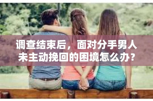 调查结束后，面对分手男人未主动挽回的困境怎么办？