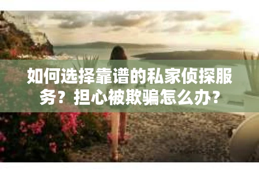 如何选择靠谱的私家侦探服务？担心被欺骗怎么办？