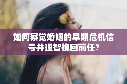 如何察觉婚姻的早期危机信号并理智挽回前任？