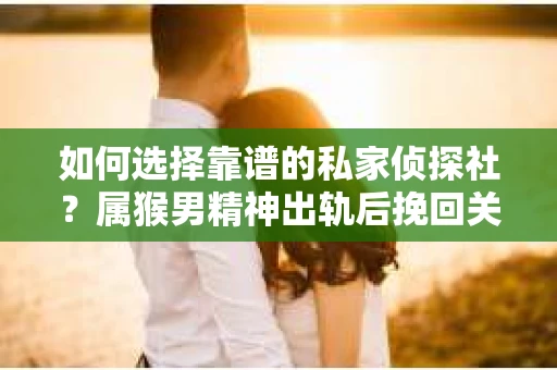 如何选择靠谱的私家侦探社？属猴男精神出轨后挽回关系的关键一步