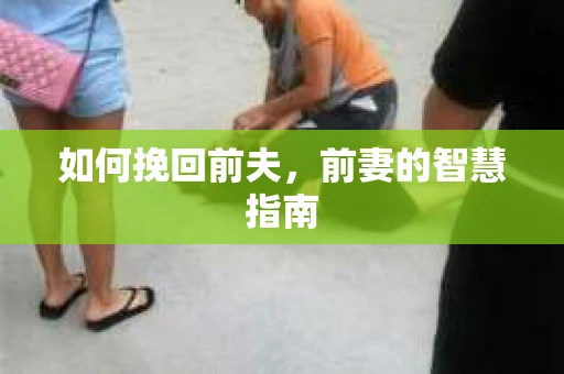 如何挽回前夫，前妻的智慧指南