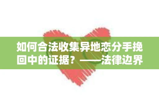 如何合法收集异地恋分手挽回中的证据？——法律边界内的取证策略