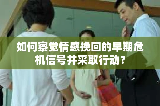 如何察觉情感挽回的早期危机信号并采取行动？