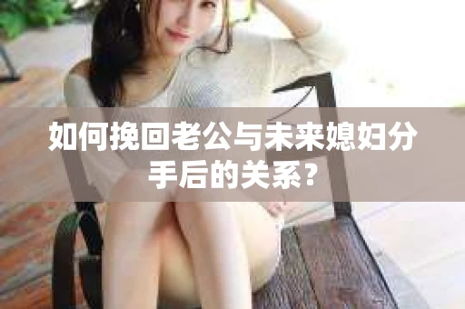 如何挽回老公与未来媳妇分手后的关系？