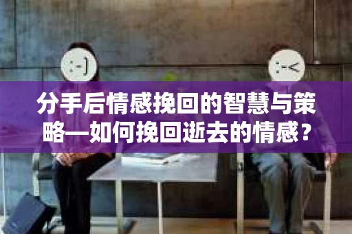分手后情感挽回的智慧与策略—如何挽回逝去的情感？